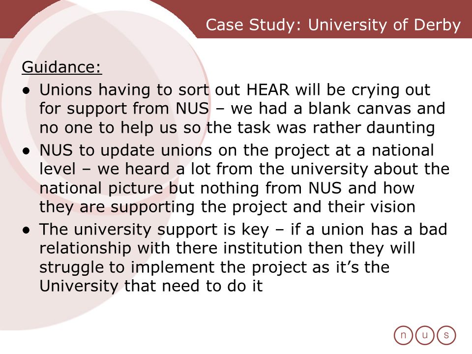 Case Study: University of Derby Guidance: Unions having to sort out HEAR will be crying out for support from NUS – we had a blank canvas and no one to help us so the task was rather daunting NUS to update unions on the project at a national level – we heard a lot from the university about the national picture but nothing from NUS and how they are supporting the project and their vision The university support is key – if a union has a bad relationship with there institution then they will struggle to implement the project as its the University that need to do it