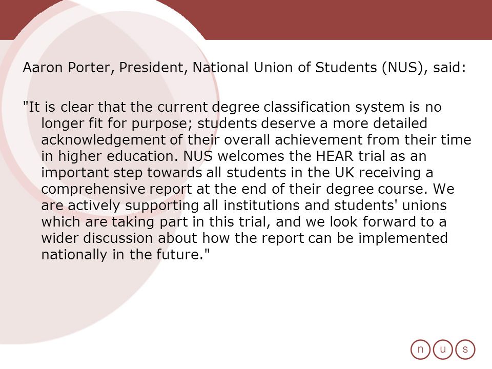 Aaron Porter, President, National Union of Students (NUS), said: It is clear that the current degree classification system is no longer fit for purpose; students deserve a more detailed acknowledgement of their overall achievement from their time in higher education.