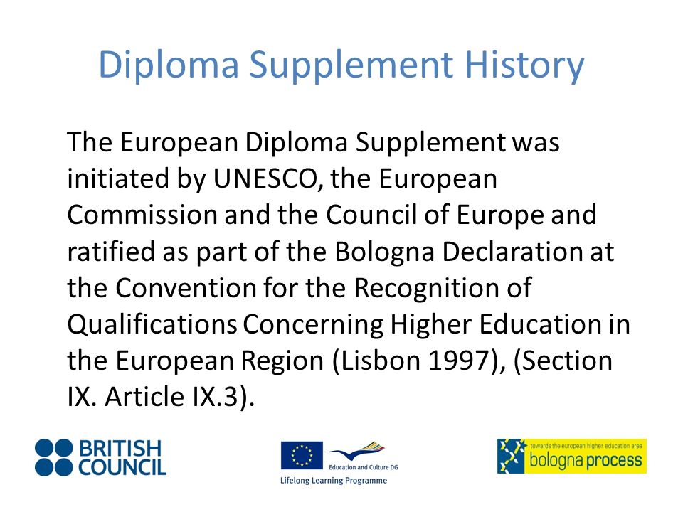 Diploma Supplement History The European Diploma Supplement was initiated by UNESCO, the European Commission and the Council of Europe and ratified as part of the Bologna Declaration at the Convention for the Recognition of Qualifications Concerning Higher Education in the European Region (Lisbon 1997), (Section IX.