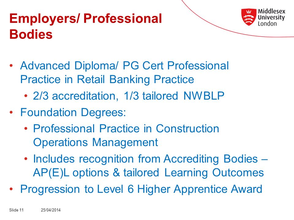 Employers/ Professional Bodies Advanced Diploma/ PG Cert Professional Practice in Retail Banking Practice 2/3 accreditation, 1/3 tailored NWBLP Foundation Degrees: Professional Practice in Construction Operations Management Includes recognition from Accrediting Bodies – AP(E)L options & tailored Learning Outcomes Progression to Level 6 Higher Apprentice Award 25/04/2014Slide 11