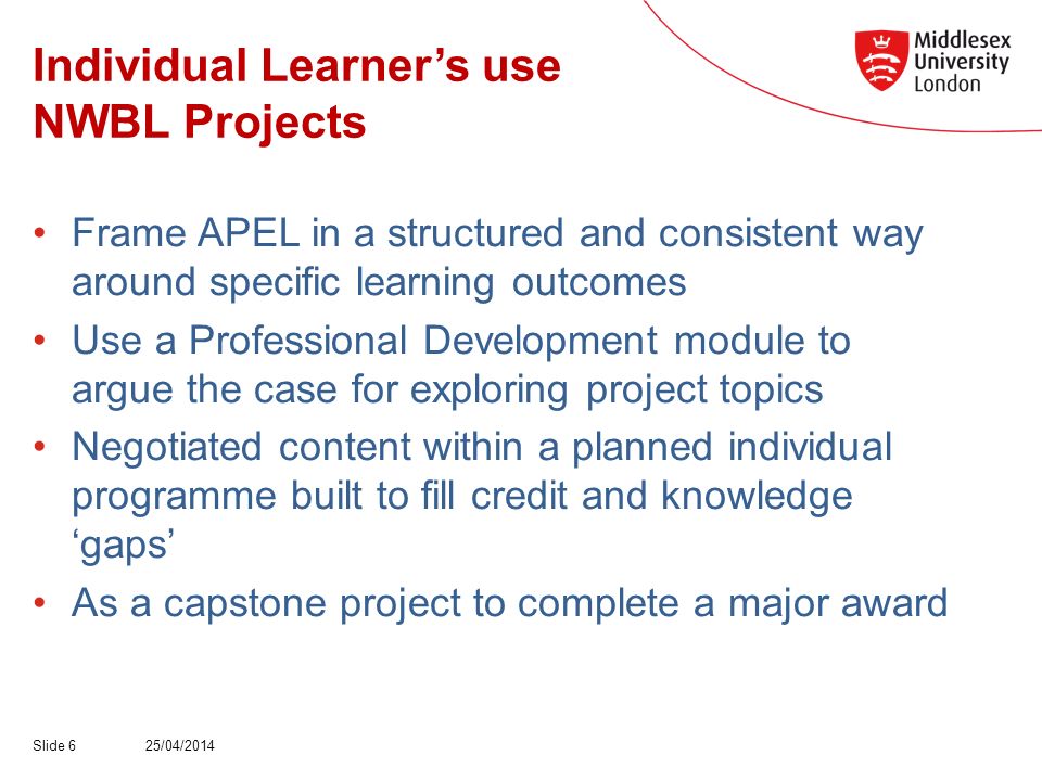 Individual Learners use NWBL Projects Frame APEL in a structured and consistent way around specific learning outcomes Use a Professional Development module to argue the case for exploring project topics Negotiated content within a planned individual programme built to fill credit and knowledge gaps As a capstone project to complete a major award 25/04/2014Slide 6