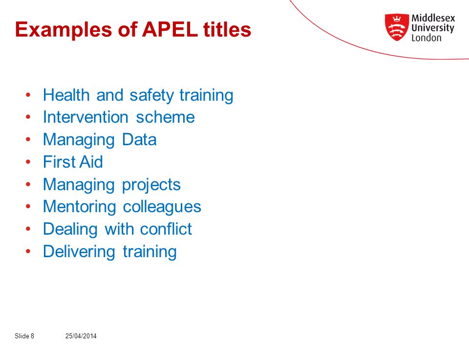 Examples of APEL titles Health and safety training Intervention scheme Managing Data First Aid Managing projects Mentoring colleagues Dealing with conflict Delivering training 25/04/2014Slide 8