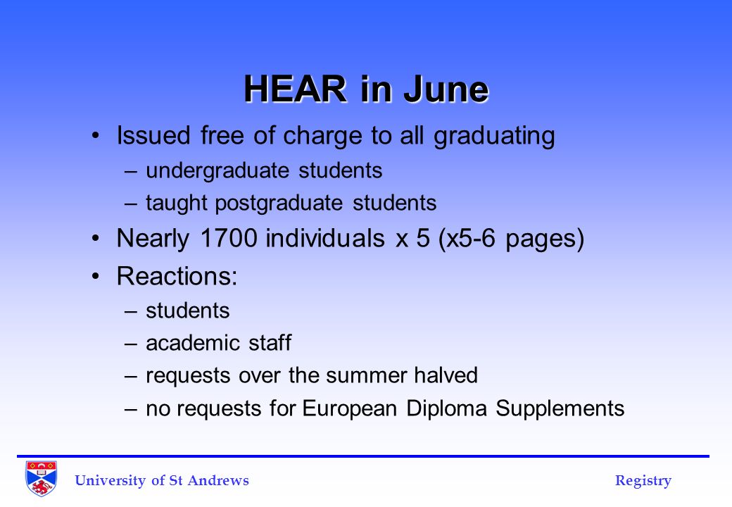 HEAR in June Issued free of charge to all graduating –undergraduate students –taught postgraduate students Nearly 1700 individuals x 5 (x5-6 pages) Reactions: –students –academic staff –requests over the summer halved –no requests for European Diploma Supplements University of St Andrews Registry