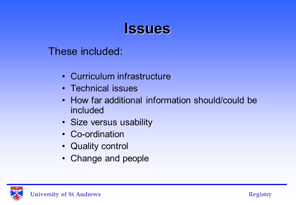 Issues These included: Curriculum infrastructure Technical issues How far additional information should/could be included Size versus usability Co-ordination Quality control Change and people University of St Andrews Registry