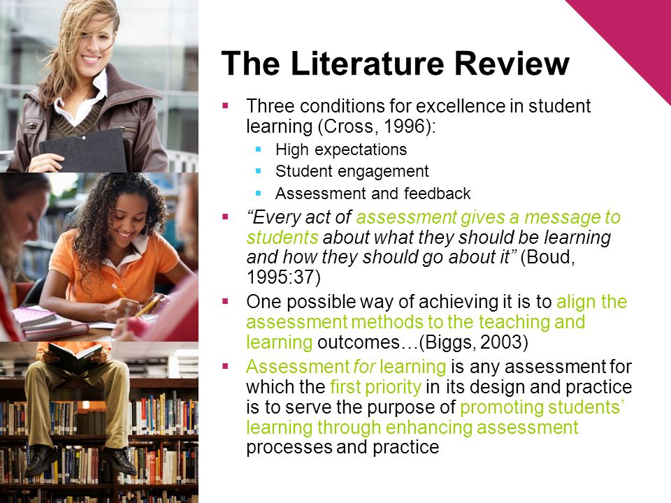 The Literature Review Three conditions for excellence in student learning (Cross, 1996): High expectations Student engagement Assessment and feedback Every act of assessment gives a message to students about what they should be learning and how they should go about it (Boud, 1995:37) One possible way of achieving it is to align the assessment methods to the teaching and learning outcomes…(Biggs, 2003) Assessment for learning is any assessment for which the first priority in its design and practice is to serve the purpose of promoting students learning through enhancing assessment processes and practice