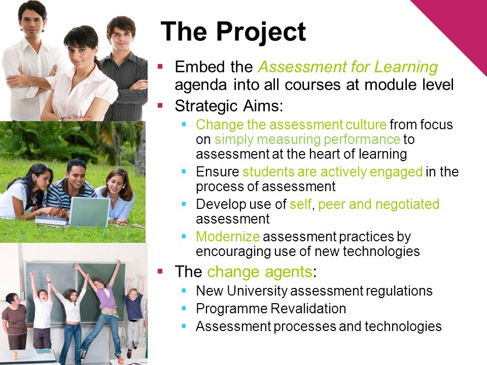 The Project Embed the Assessment for Learning agenda into all courses at module level Strategic Aims: Change the assessment culture from focus on simply measuring performance to assessment at the heart of learning Ensure students are actively engaged in the process of assessment Develop use of self, peer and negotiated assessment Modernize assessment practices by encouraging use of new technologies The change agents: New University assessment regulations Programme Revalidation Assessment processes and technologies