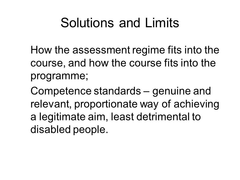 Solutions and Limits How the assessment regime fits into the course, and how the course fits into the programme; Competence standards – genuine and relevant, proportionate way of achieving a legitimate aim, least detrimental to disabled people.