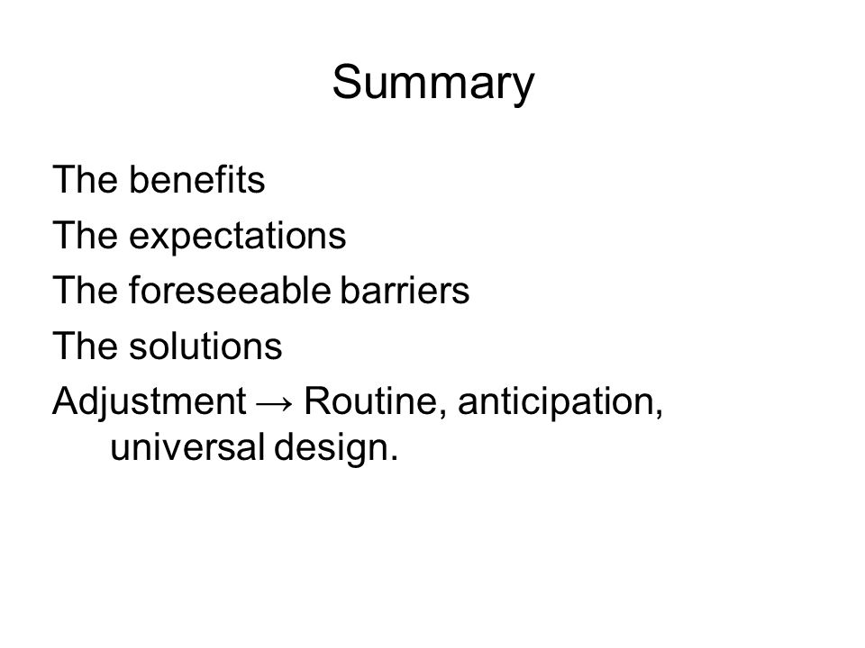 Summary The benefits The expectations The foreseeable barriers The solutions Adjustment Routine, anticipation, universal design.