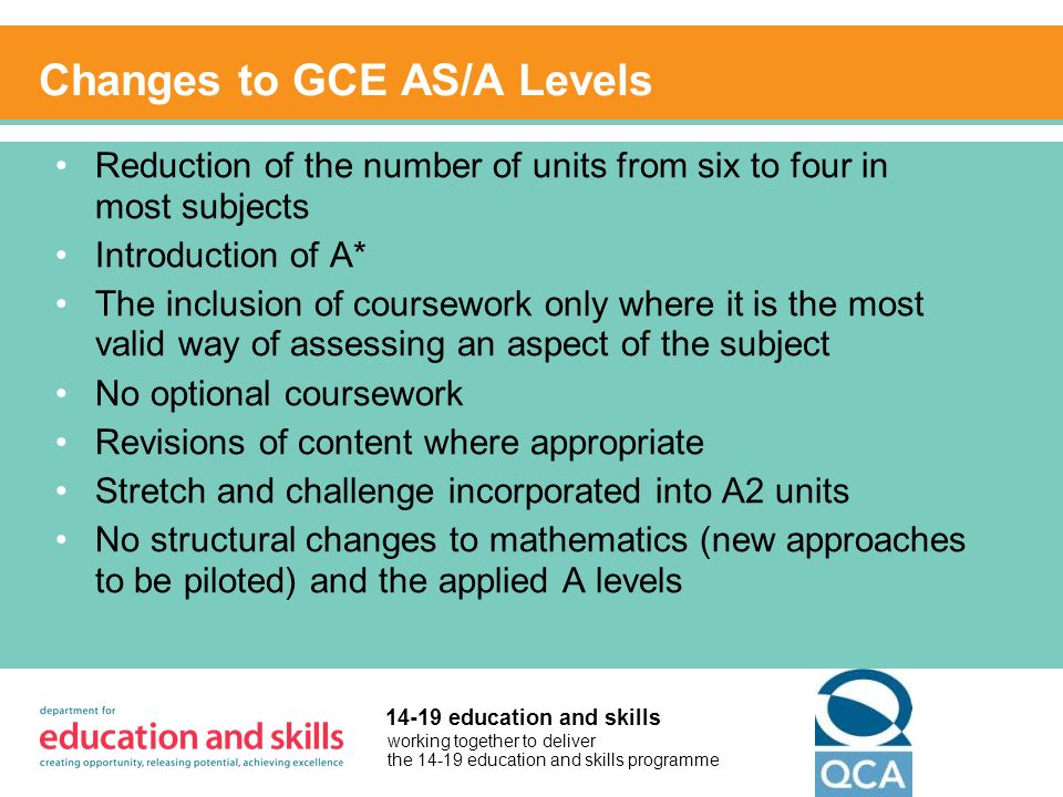 working together to deliver the education and skills programme education and skills Changes to GCE AS/A Levels Reduction of the number of units from six to four in most subjects Introduction of A* The inclusion of coursework only where it is the most valid way of assessing an aspect of the subject No optional coursework Revisions of content where appropriate Stretch and challenge incorporated into A2 units No structural changes to mathematics (new approaches to be piloted) and the applied A levels