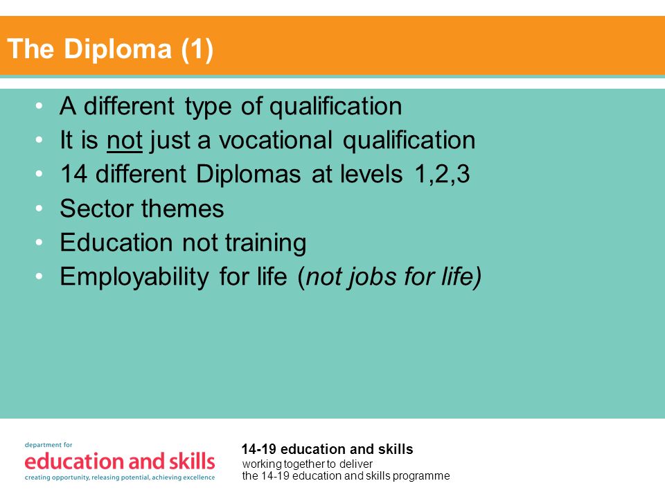 working together to deliver the education and skills programme education and skills The Diploma (1) A different type of qualification It is not just a vocational qualification 14 different Diplomas at levels 1,2,3 Sector themes Education not training Employability for life (not jobs for life)