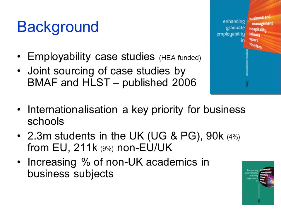 Background Employability case studies (HEA funded) Joint sourcing of case studies by BMAF and HLST – published 2006 Internationalisation a key priority for business schools 2.3m students in the UK (UG & PG), 90k (4%) from EU, 211k (9%) non-EU/UK Increasing % of non-UK academics in business subjects