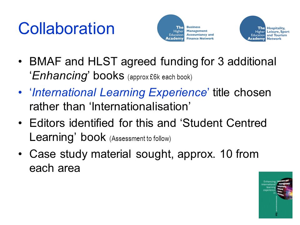 Collaboration BMAF and HLST agreed funding for 3 additionalEnhancing books (approx £6k each book) International Learning Experience title chosen rather than Internationalisation Editors identified for this and Student Centred Learning book (Assessment to follow) Case study material sought, approx.