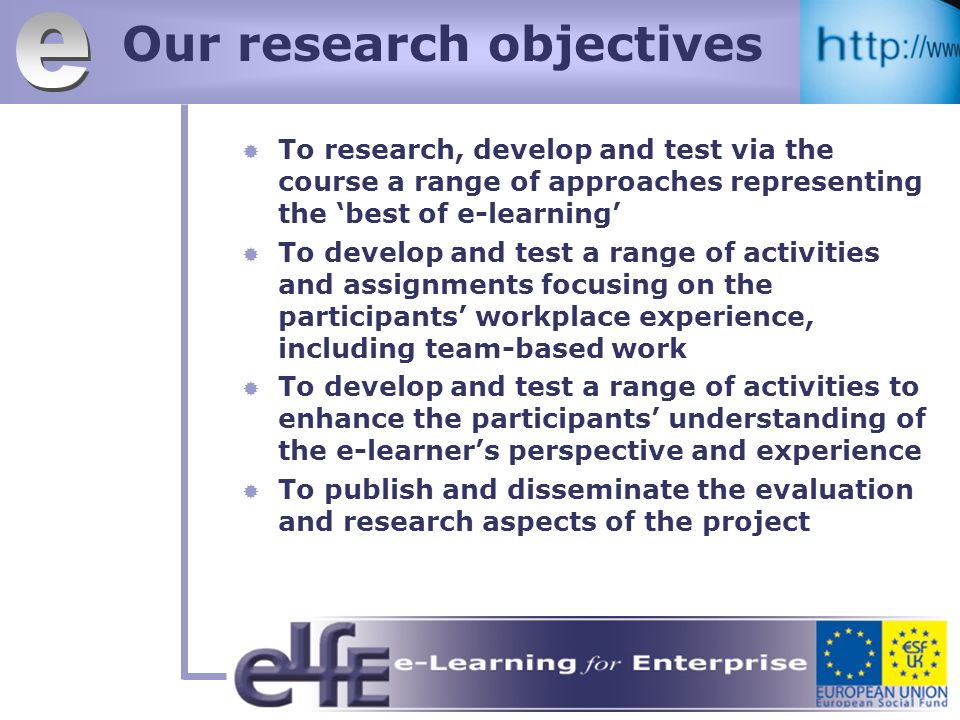 Our research objectives To research, develop and test via the course a range of approaches representing the best of e-learning To develop and test a range of activities and assignments focusing on the participants workplace experience, including team-based work To develop and test a range of activities to enhance the participants understanding of the e-learners perspective and experience To publish and disseminate the evaluation and research aspects of the project