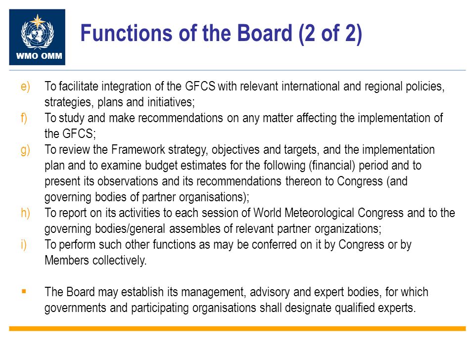 WMO OMM Functions of the Board (2 of 2) e)To facilitate integration of the GFCS with relevant international and regional policies, strategies, plans and initiatives; f)To study and make recommendations on any matter affecting the implementation of the GFCS; g)To review the Framework strategy, objectives and targets, and the implementation plan and to examine budget estimates for the following (financial) period and to present its observations and its recommendations thereon to Congress (and governing bodies of partner organisations); h)To report on its activities to each session of World Meteorological Congress and to the governing bodies/general assembles of relevant partner organizations; i)To perform such other functions as may be conferred on it by Congress or by Members collectively.
