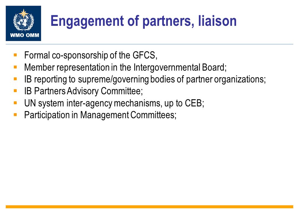 WMO OMM Engagement of partners, liaison Formal co-sponsorship of the GFCS, Member representation in the Intergovernmental Board; IB reporting to supreme/governing bodies of partner organizations; IB Partners Advisory Committee; UN system inter-agency mechanisms, up to CEB; Participation in Management Committees;