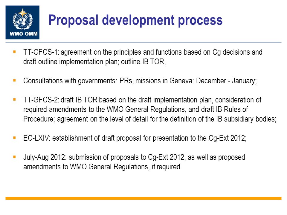 WMO OMM Proposal development process TT-GFCS-1: agreement on the principles and functions based on Cg decisions and draft outline implementation plan; outline IB TOR, Consultations with governments: PRs, missions in Geneva: December - January; TT-GFCS-2: draft IB TOR based on the draft implementation plan, consideration of required amendments to the WMO General Regulations, and draft IB Rules of Procedure; agreement on the level of detail for the definition of the IB subsidiary bodies; EC-LXIV: establishment of draft proposal for presentation to the Cg-Ext 2012; July-Aug 2012: submission of proposals to Cg-Ext 2012, as well as proposed amendments to WMO General Regulations, if required.