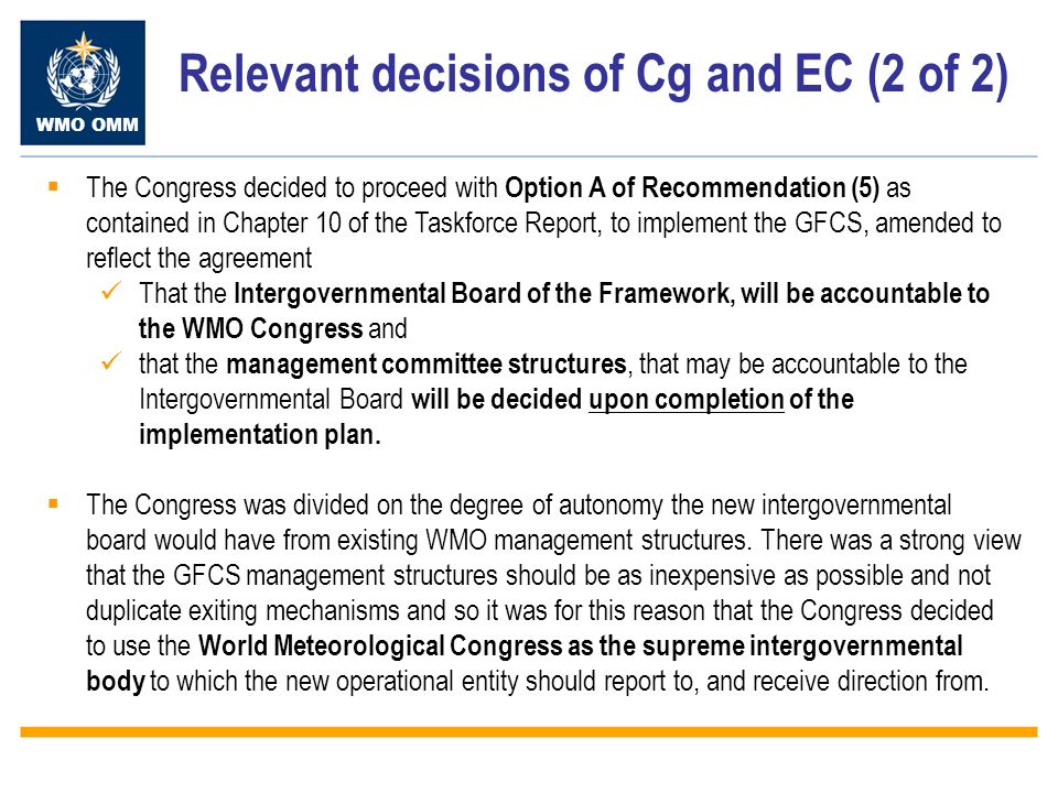 WMO OMM Relevant decisions of Cg and EC (2 of 2) The Congress decided to proceed with Option A of Recommendation (5) as contained in Chapter 10 of the Taskforce Report, to implement the GFCS, amended to reflect the agreement That the Intergovernmental Board of the Framework, will be accountable to the WMO Congress and that the management committee structures, that may be accountable to the Intergovernmental Board will be decided upon completion of the implementation plan.