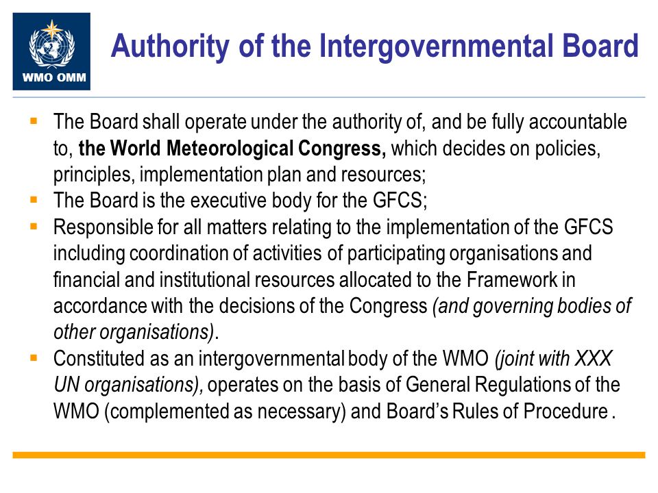 WMO OMM Authority of the Intergovernmental Board The Board shall operate under the authority of, and be fully accountable to, the World Meteorological Congress, which decides on policies, principles, implementation plan and resources; The Board is the executive body for the GFCS; Responsible for all matters relating to the implementation of the GFCS including coordination of activities of participating organisations and financial and institutional resources allocated to the Framework in accordance with the decisions of the Congress (and governing bodies of other organisations).