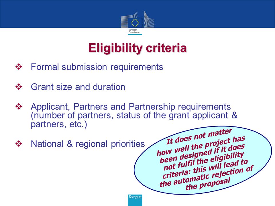 Eligibility criteria Formal submission requirements Grant size and duration Applicant, Partners and Partnership requirements (number of partners, status of the grant applicant & partners, etc.) National & regional priorities It does not matter how well the project has been designed if it does not fulfil the eligibility criteria: this will lead to the automatic rejection of the proposal