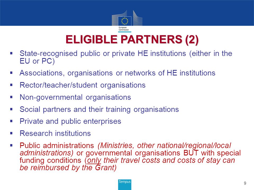 State-recognised public or private HE institutions (either in the EU or PC) Associations, organisations or networks of HE institutions Rector/teacher/student organisations Non-governmental organisations Social partners and their training organisations Private and public enterprises Research institutions Public administrations (Ministries, other national/regional/local administrations) or governmental organisations BUT with special funding conditions (only their travel costs and costs of stay can be reimbursed by the Grant) 9 ELIGIBLE PARTNERS (2)