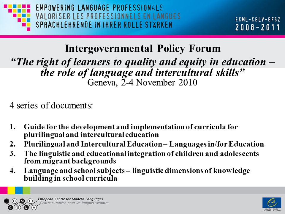 Intergovernmental Policy Forum The right of learners to quality and equity in education – the role of language and intercultural skills Geneva, 2-4 November series of documents: 1.Guide for the development and implementation of curricula for plurilingual and intercultural education 2.Plurilingual and Intercultural Education – Languages in/for Education 3.The linguistic and educational integration of children and adolescents from migrant backgrounds 4.Language and school subjects – linguistic dimensions of knowledge building in school curricula