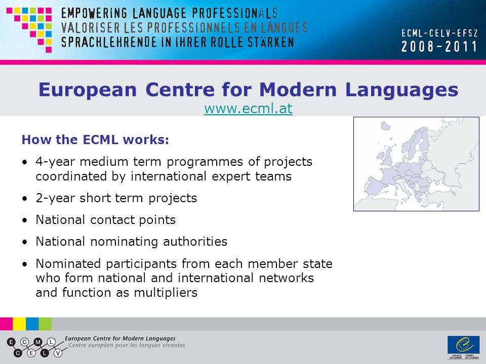 European Centre for Modern Languages   How the ECML works: 4-year medium term programmes of projects coordinated by international expert teams 2-year short term projects National contact points National nominating authorities Nominated participants from each member state who form national and international networks and function as multipliers