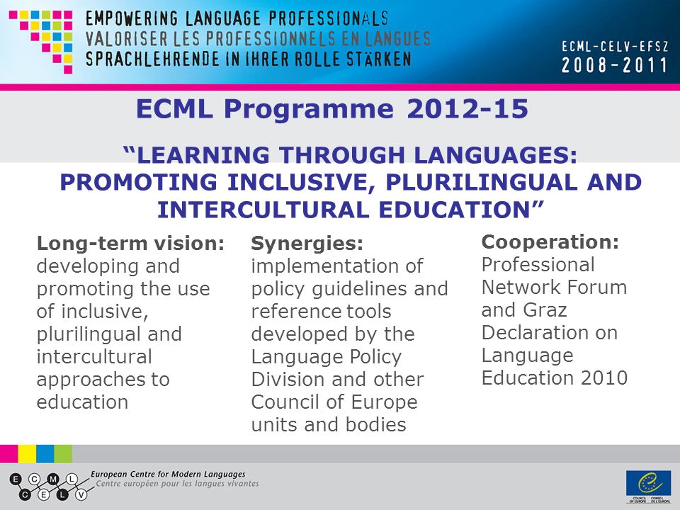 ECML Programme Long-term vision: developing and promoting the use of inclusive, plurilingual and intercultural approaches to education Synergies: implementation of policy guidelines and reference tools developed by the Language Policy Division and other Council of Europe units and bodies Cooperation: Professional Network Forum and Graz Declaration on Language Education 2010 LEARNING THROUGH LANGUAGES: PROMOTING INCLUSIVE, PLURILINGUAL AND INTERCULTURAL EDUCATION