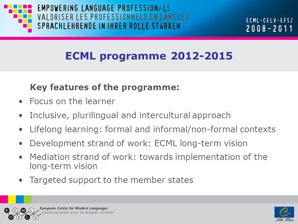 ECML programme Focus on the learner Inclusive, plurilingual and intercultural approach Lifelong learning: formal and informal/non-formal contexts Development strand of work: ECML long-term vision Mediation strand of work: towards implementation of the long-term vision Targeted support to the member states Key features of the programme:
