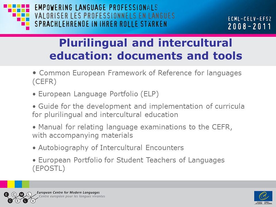 Plurilingual and intercultural education: documents and tools Common European Framework of Reference for languages (CEFR) European Language Portfolio (ELP) Guide for the development and implementation of curricula for plurilingual and intercultural education Manual for relating language examinations to the CEFR, with accompanying materials Autobiography of Intercultural Encounters European Portfolio for Student Teachers of Languages (EPOSTL)