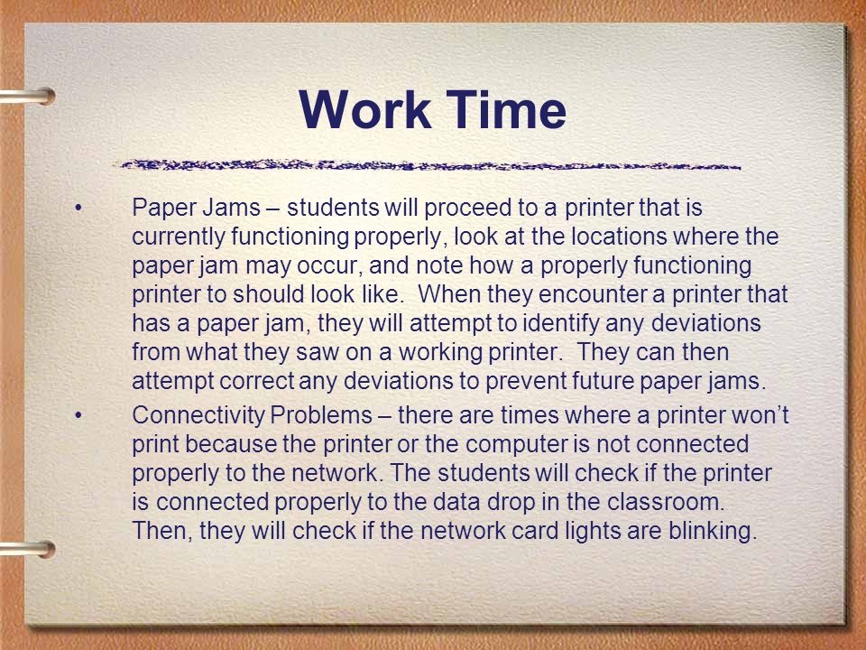 Work Time Paper Jams – students will proceed to a printer that is currently functioning properly, look at the locations where the paper jam may occur, and note how a properly functioning printer to should look like.