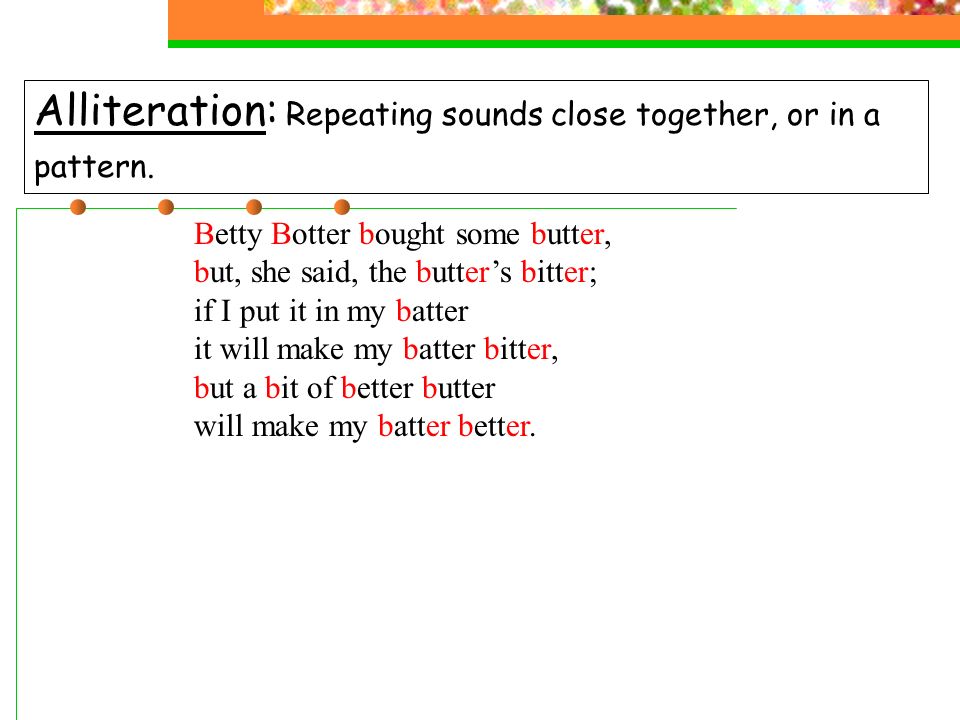 alliteration: repeating sounds close together, or in a pattern.