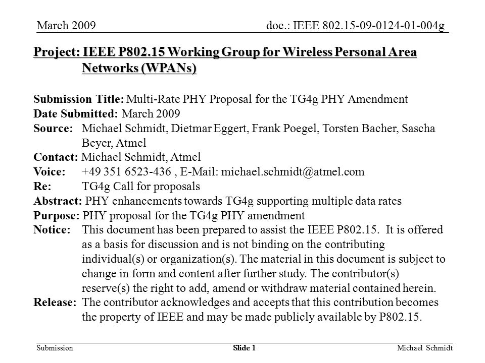 doc.: IEEE g Submission March 2009 Michael SchmidtSlide 1 Project: IEEE P Working Group for Wireless Personal Area Networks (WPANs) Submission Title: Multi-Rate PHY Proposal for the TG4g PHY Amendment Date Submitted: March 2009 Source: Michael Schmidt, Dietmar Eggert, Frank Poegel, Torsten Bacher, Sascha Beyer, Atmel Contact: Michael Schmidt, Atmel Voice: ,   Re: TG4g Call for proposals Abstract: PHY enhancements towards TG4g supporting multiple data rates Purpose: PHY proposal for the TG4g PHY amendment Notice:This document has been prepared to assist the IEEE P