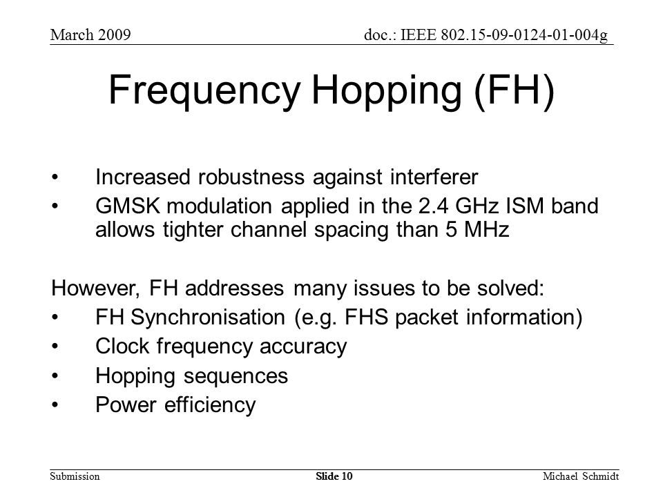 doc.: IEEE g Submission March 2009 Michael SchmidtSlide 10 Frequency Hopping (FH) Increased robustness against interferer GMSK modulation applied in the 2.4 GHz ISM band allows tighter channel spacing than 5 MHz However, FH addresses many issues to be solved: FH Synchronisation (e.g.