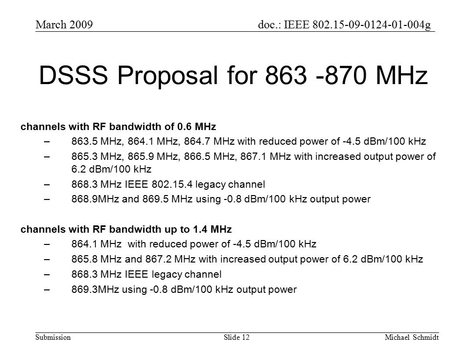 doc.: IEEE g Submission March 2009 Michael SchmidtSlide 12 DSSS Proposal for MHz channels with RF bandwidth of 0.6 MHz –863.5 MHz, MHz, MHz with reduced power of -4.5 dBm/100 kHz –865.3 MHz, MHz, MHz, MHz with increased output power of 6.2 dBm/100 kHz –868.3 MHz IEEE legacy channel –868.9MHz and MHz using -0.8 dBm/100 kHz output power channels with RF bandwidth up to 1.4 MHz –864.1 MHz with reduced power of -4.5 dBm/100 kHz –865.8 MHz and MHz with increased output power of 6.2 dBm/100 kHz –868.3 MHz IEEE legacy channel –869.3MHz using -0.8 dBm/100 kHz output power