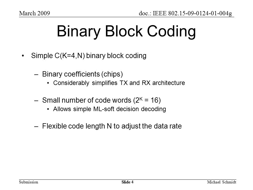 doc.: IEEE g Submission March 2009 Michael SchmidtSlide 4 Binary Block Coding Simple C(K=4,N) binary block coding –Binary coefficients (chips) Considerably simplifies TX and RX architecture –Small number of code words (2 K = 16) Allows simple ML-soft decision decoding –Flexible code length N to adjust the data rate