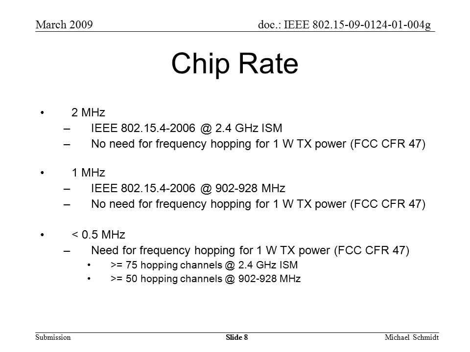 doc.: IEEE g Submission March 2009 Michael SchmidtSlide 8 Chip Rate 2 MHz –IEEE 2.4 GHz ISM –No need for frequency hopping for 1 W TX power (FCC CFR 47) 1 MHz –IEEE MHz –No need for frequency hopping for 1 W TX power (FCC CFR 47) < 0.5 MHz –Need for frequency hopping for 1 W TX power (FCC CFR 47) >= 75 hopping 2.4 GHz ISM >= 50 hopping MHz