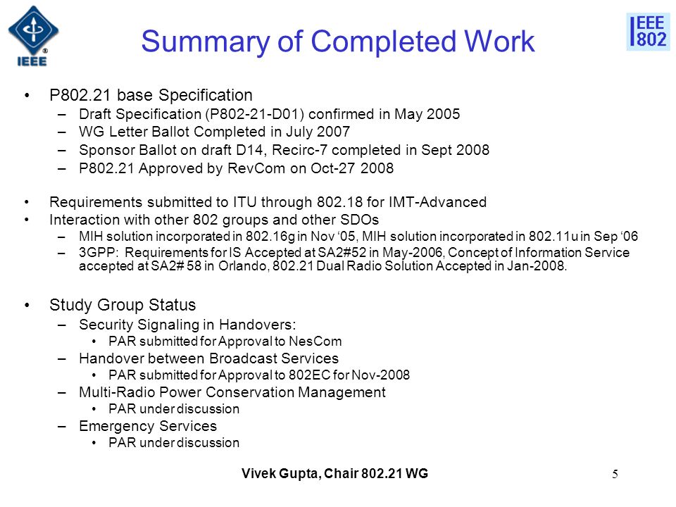 Vivek Gupta, Chair WG5 Summary of Completed Work P base Specification –Draft Specification (P D01) confirmed in May 2005 –WG Letter Ballot Completed in July 2007 –Sponsor Ballot on draft D14, Recirc-7 completed in Sept 2008 –P Approved by RevCom on Oct Requirements submitted to ITU through for IMT-Advanced Interaction with other 802 groups and other SDOs –MIH solution incorporated in g in Nov ‘05, MIH solution incorporated in u in Sep ‘06 –3GPP: Requirements for IS Accepted at SA2#52 in May-2006, Concept of Information Service accepted at SA2# 58 in Orlando, Dual Radio Solution Accepted in Jan-2008.