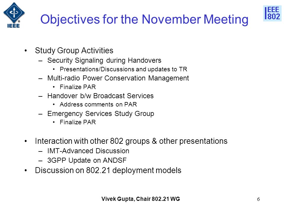 Vivek Gupta, Chair WG6 Objectives for the November Meeting Study Group Activities –Security Signaling during Handovers Presentations/Discussions and updates to TR –Multi-radio Power Conservation Management Finalize PAR –Handover b/w Broadcast Services Address comments on PAR –Emergency Services Study Group Finalize PAR Interaction with other 802 groups & other presentations –IMT-Advanced Discussion –3GPP Update on ANDSF Discussion on deployment models