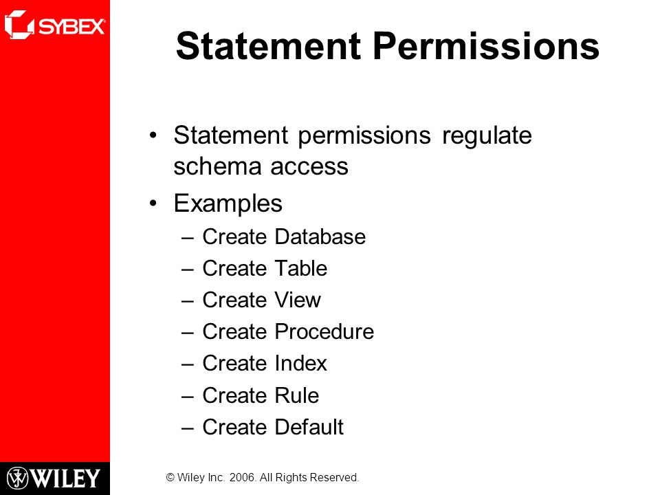 Statement Permissions Statement permissions regulate schema access Examples –Create Database –Create Table –Create View –Create Procedure –Create Index –Create Rule –Create Default © Wiley Inc.