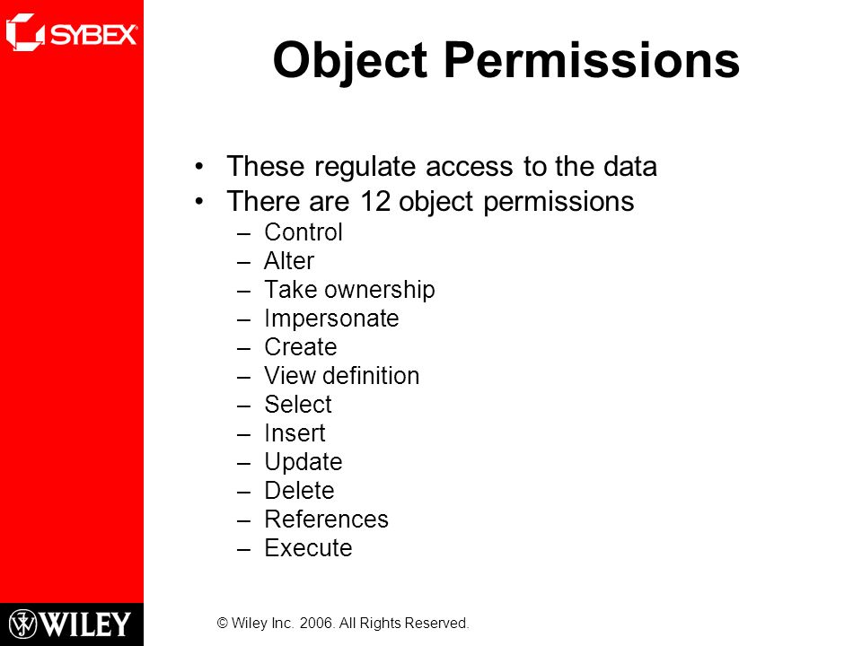 Object Permissions These regulate access to the data There are 12 object permissions –Control –Alter –Take ownership –Impersonate –Create –View definition –Select –Insert –Update –Delete –References –Execute © Wiley Inc.