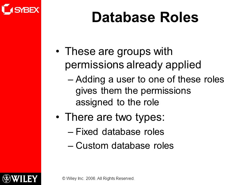 Database Roles These are groups with permissions already applied –Adding a user to one of these roles gives them the permissions assigned to the role There are two types: –Fixed database roles –Custom database roles © Wiley Inc.