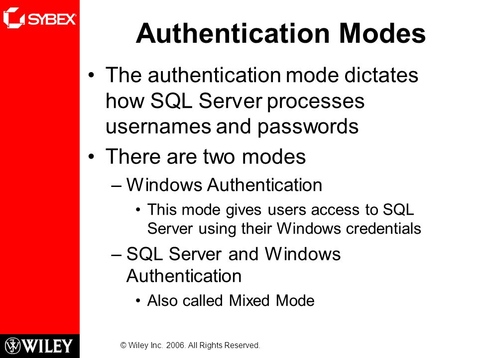 Authentication Modes The authentication mode dictates how SQL Server processes usernames and passwords There are two modes –Windows Authentication This mode gives users access to SQL Server using their Windows credentials –SQL Server and Windows Authentication Also called Mixed Mode © Wiley Inc.
