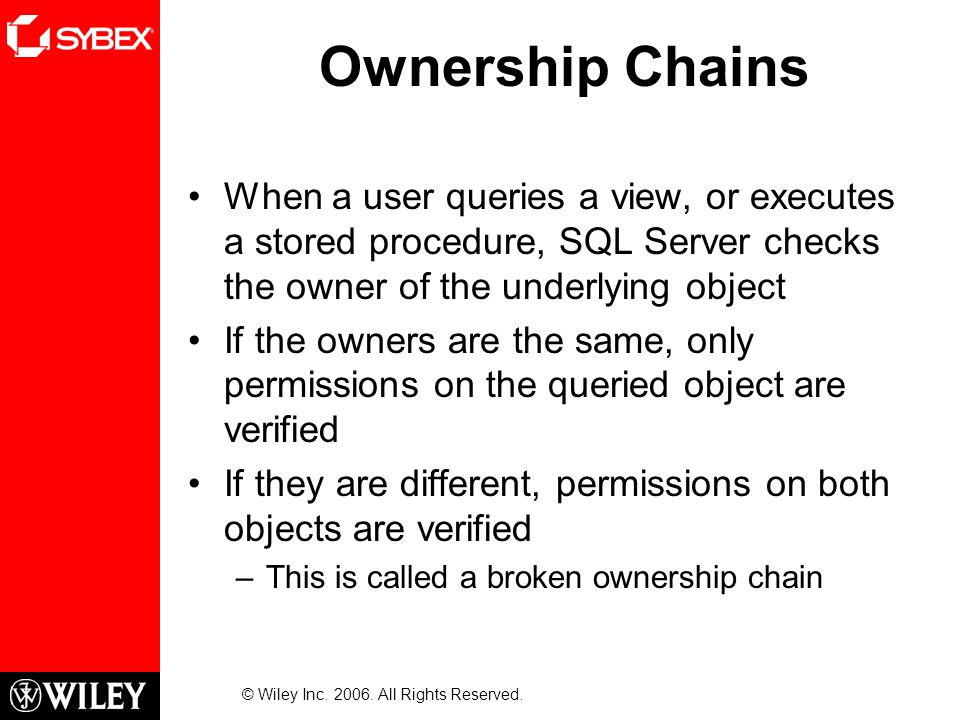 Ownership Chains When a user queries a view, or executes a stored procedure, SQL Server checks the owner of the underlying object If the owners are the same, only permissions on the queried object are verified If they are different, permissions on both objects are verified –This is called a broken ownership chain © Wiley Inc.