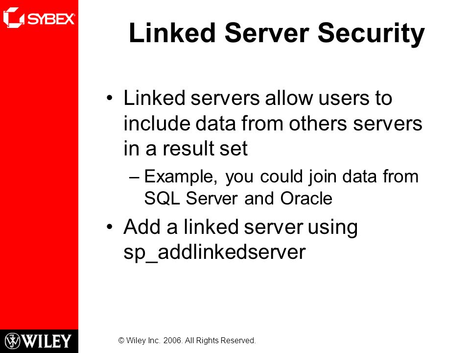 Linked Server Security Linked servers allow users to include data from others servers in a result set –Example, you could join data from SQL Server and Oracle Add a linked server using sp_addlinkedserver © Wiley Inc.