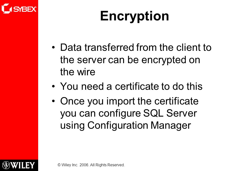 Encryption Data transferred from the client to the server can be encrypted on the wire You need a certificate to do this Once you import the certificate you can configure SQL Server using Configuration Manager © Wiley Inc.