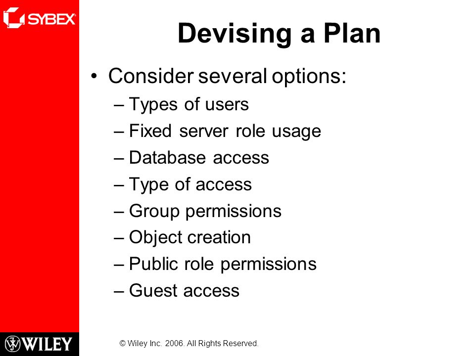 Devising a Plan Consider several options: –Types of users –Fixed server role usage –Database access –Type of access –Group permissions –Object creation –Public role permissions –Guest access © Wiley Inc.