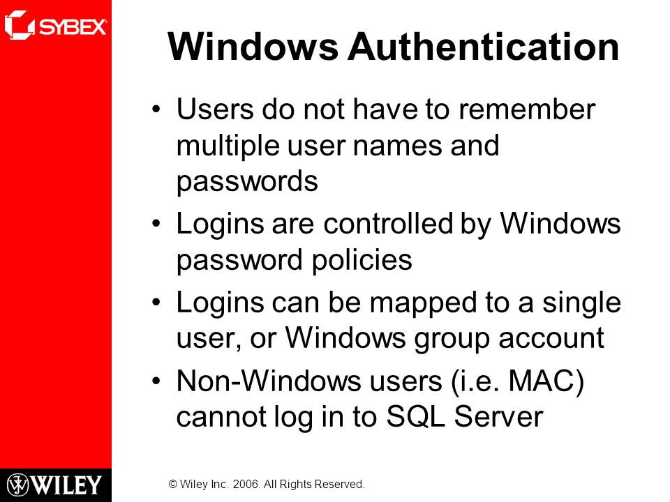 Windows Authentication Users do not have to remember multiple user names and passwords Logins are controlled by Windows password policies Logins can be mapped to a single user, or Windows group account Non-Windows users (i.e.