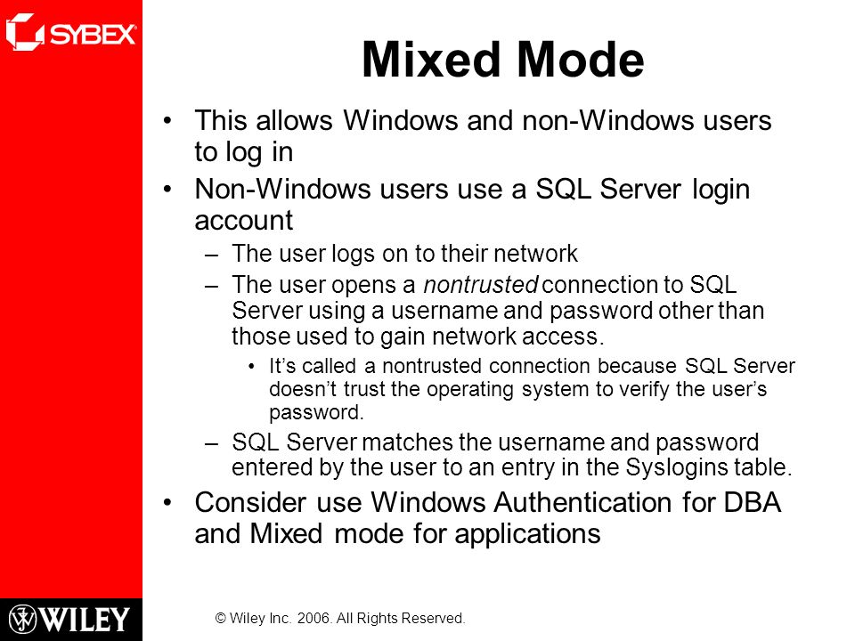 Mixed Mode This allows Windows and non-Windows users to log in Non-Windows users use a SQL Server login account –The user logs on to their network –The user opens a nontrusted connection to SQL Server using a username and password other than those used to gain network access.