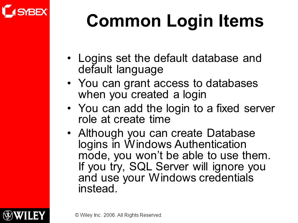 Common Login Items Logins set the default database and default language You can grant access to databases when you created a login You can add the login to a fixed server role at create time Although you can create Database logins in Windows Authentication mode, you won’t be able to use them.