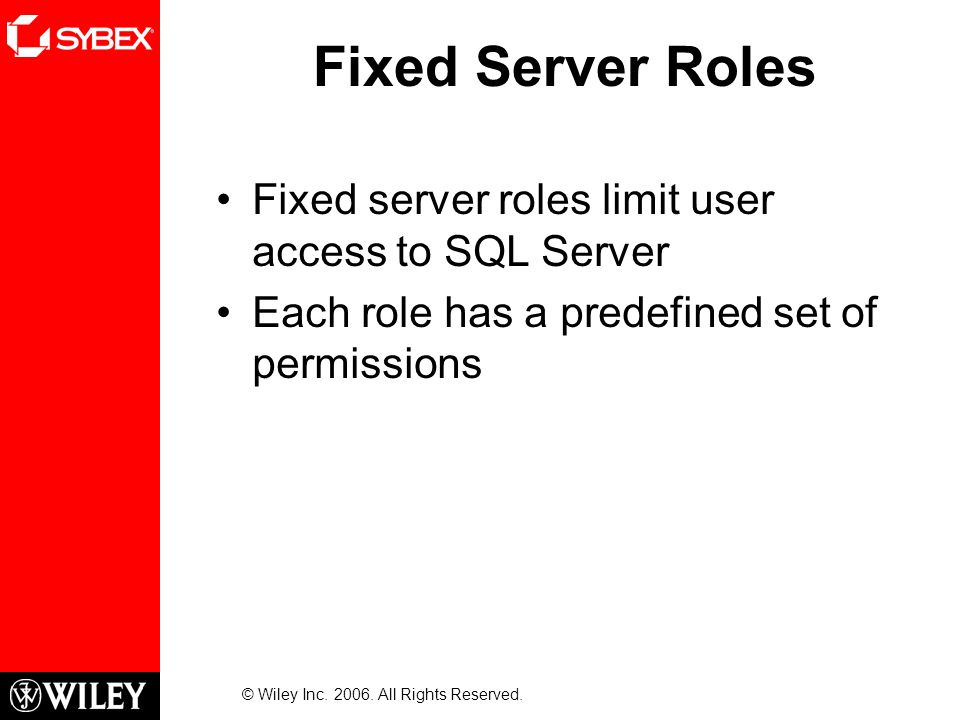 Fixed Server Roles Fixed server roles limit user access to SQL Server Each role has a predefined set of permissions © Wiley Inc.